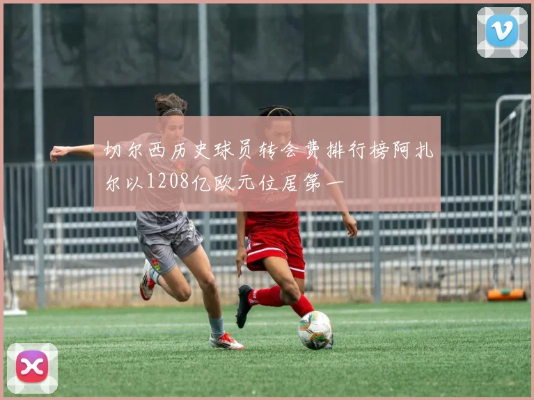 切尔西历史球员转会费排行榜阿扎尔以1208亿欧元位居第一