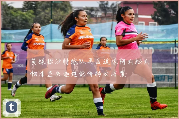 英媒称沙特球队再度追求阿利松利物浦坚决拒绝低价转会方案