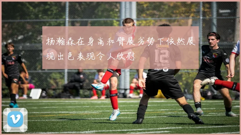 杨瀚森在身高和臂展劣势下依然展现出色表现令人欣慰